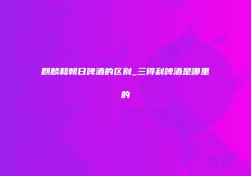 麒麟和朝日啤酒的区别_三得利啤酒是哪里的