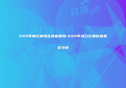 2011年的红酒现在还能喝吗-2011年进口红酒价格是多少钱