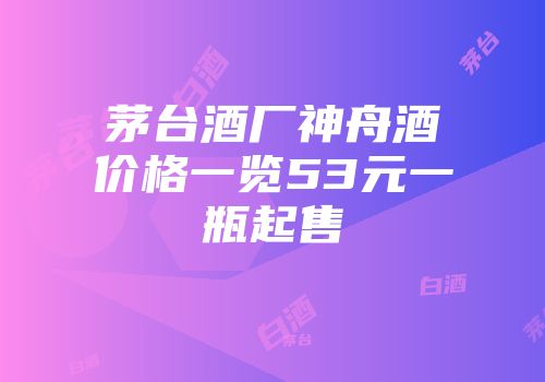 茅台酒厂神舟酒价格一览53元一瓶起售