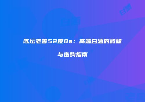 陈坛老窖52度8a：高端白酒的韵味与选购指南