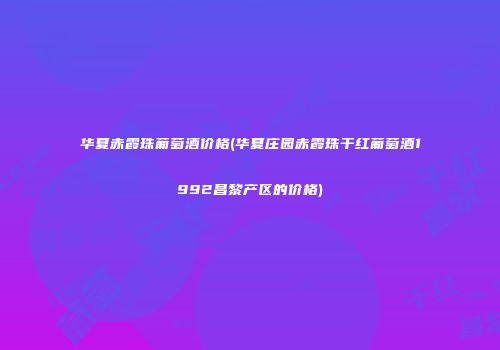 华夏赤霞珠葡萄酒价格(华夏庄园赤霞珠干红葡萄酒1992昌黎产区的价格)