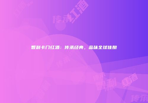 智利卡门红酒：传承经典，品味全球佳酿