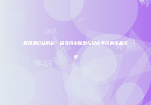 西凤酒价格解析：探寻凤泉秘酿与珍稀年份的珍品价值