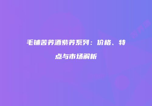毛铺苦荞酒紫荞系列：价格、特点与市场解析