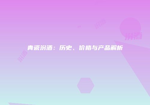 青瓷汾酒：历史、价格与产品解析