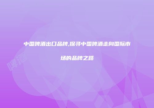 中国啤酒出口品牌,探寻中国啤酒走向国际市场的品牌之路