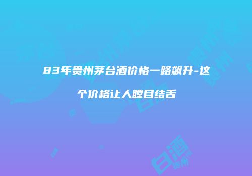 83年贵州茅台酒价格一路飙升-这个价格让人瞠目结舌