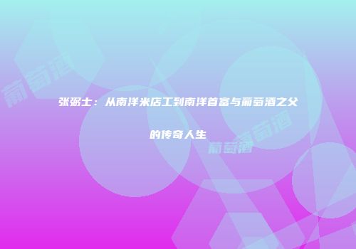 张弼士：从南洋米店工到南洋首富与葡萄酒之父的传奇人生