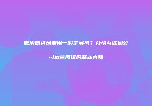 啤酒商进场费用一般是多少？介绍互联网公司运营岗位的高薪真相