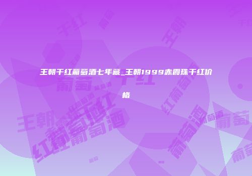 王朝干红葡萄酒七年藏_王朝1999赤霞珠干红价格