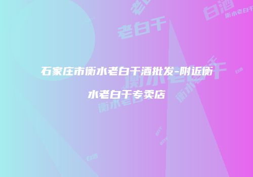 石家庄市衡水老白干酒批发-附近衡水老白干专卖店