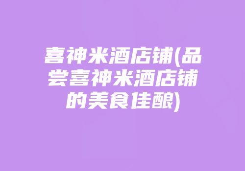 喜神米酒店铺(品尝喜神米酒店铺的美食佳酿)