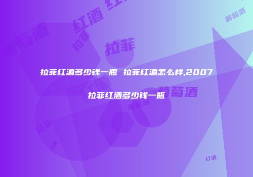 拉菲红酒多少钱一瓶 拉菲红酒怎么样,2007拉菲红酒多少钱一瓶