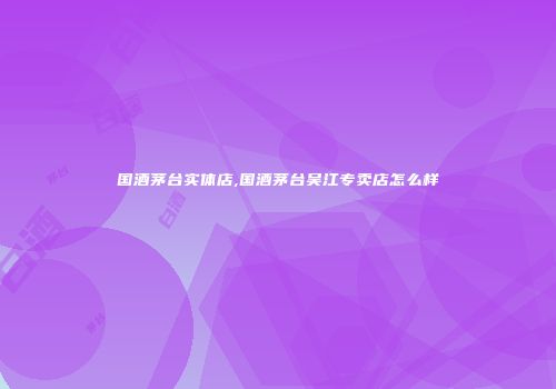 国酒茅台实体店,国酒茅台吴江专卖店怎么样