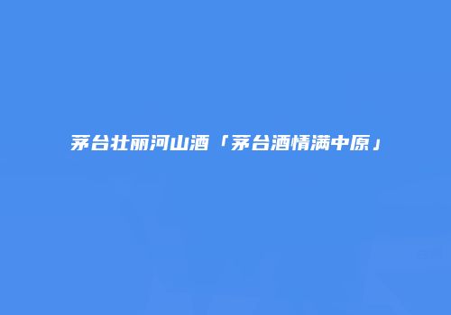 茅台壮丽河山酒「茅台酒情满中原」