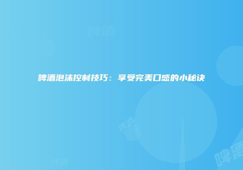 啤酒泡沫控制技巧：享受完美口感的小秘诀