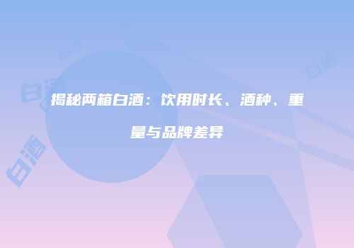 揭秘两箱白酒：饮用时长、酒种、重量与品牌差异