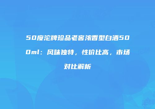 50度沱牌珍品老窖浓香型白酒500ml：风味独特，性价比高，市场对比解析