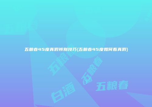 五粮春45度真假辨别技巧(五粮春45度如何看真假)