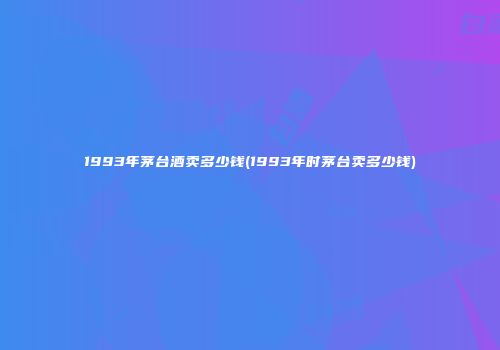 1993年茅台酒卖多少钱(1993年时茅台卖多少钱)