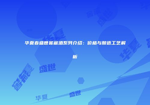 华夏春盛世窖藏酒系列介绍：价格与酿造工艺解析