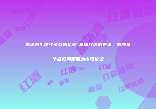 丰颂金牛座红葡萄酒价格-品味红酒的艺术，丰颂金牛座红葡萄酒的市场价值