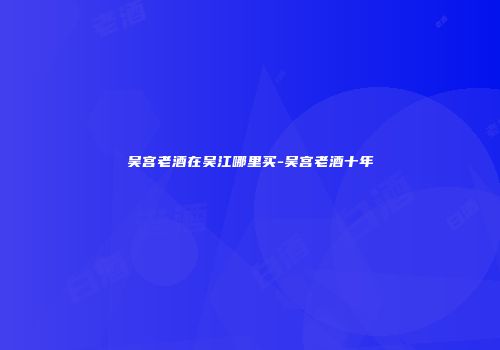吴宫老酒在吴江哪里买-吴宫老酒十年