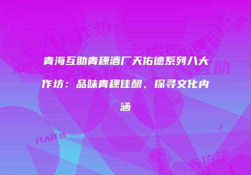 青海互助青稞酒厂天佑德系列八大作坊：品味青稞佳酿，探寻文化内涵