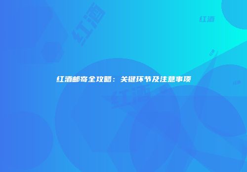 红酒邮寄全攻略：关键环节及注意事项