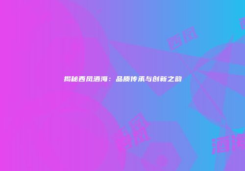 揭秘西凤酒海：品质传承与创新之韵