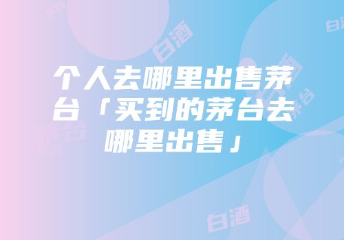 个人去哪里出售茅台「买到的茅台去哪里出售」