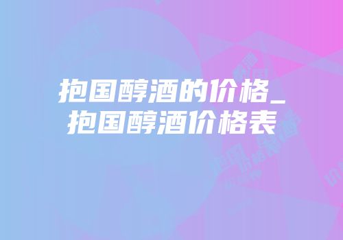 抱国醇酒的价格_抱国醇酒价格表
