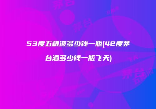 53度五粮液多少钱一瓶(42度茅台酒多少钱一瓶飞天)