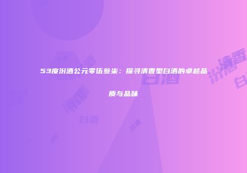 53度汾酒公元零伍叁柒：探寻清香型白酒的卓越品质与品味
