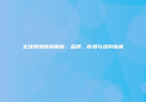 全球啤酒供销解析：品牌、市场与选购指南