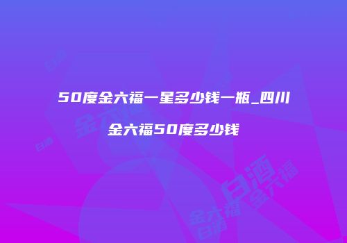 50度金六福一星多少钱一瓶_四川金六福50度多少钱