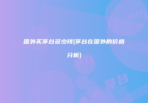 国外买茅台多少钱(茅台在国外的价格分析)