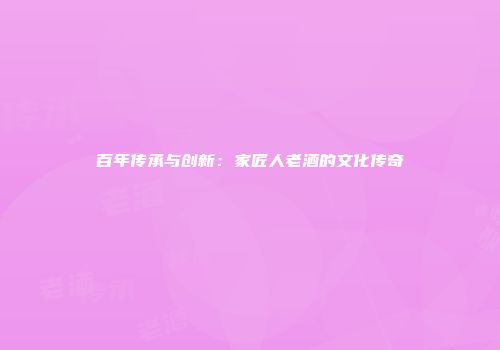 百年传承与创新：家匠人老酒的文化传奇