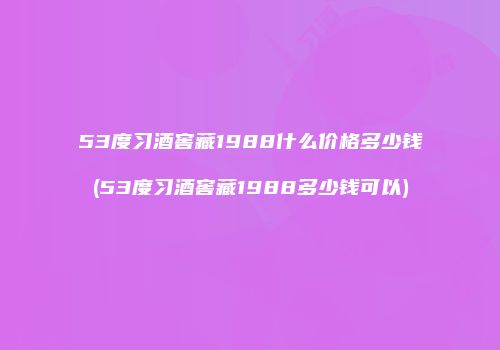 53度习酒窖藏1988什么价格多少钱(53度习酒窖藏1988多少钱可以)