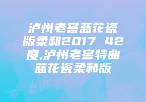 泸州老窖蓝花瓷版柔和2017 42度,泸州老窖特曲蓝花瓷柔和版