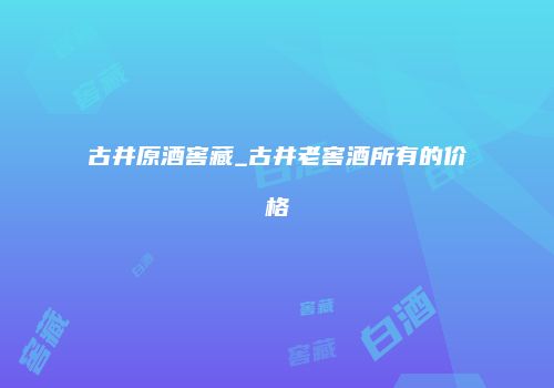 古井原酒窖藏_古井老窖酒所有的价格