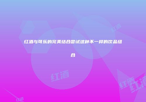 红酒与可乐的完美结合尝试这种不一样的饮品组合