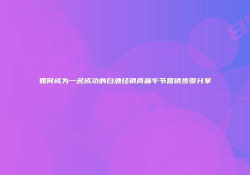 如何成为一名成功的白酒经销商端午节营销步骤分享