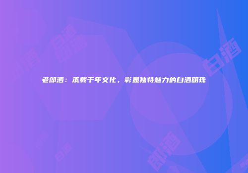 老郎酒：承载千年文化，彰显独特魅力的白酒明珠