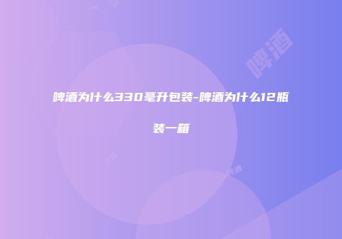 啤酒为什么330毫升包装-啤酒为什么12瓶装一箱