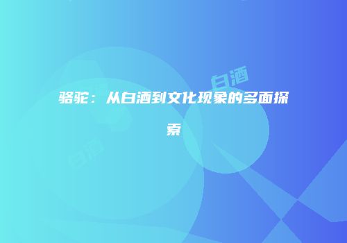 骆驼：从白酒到文化现象的多面探索