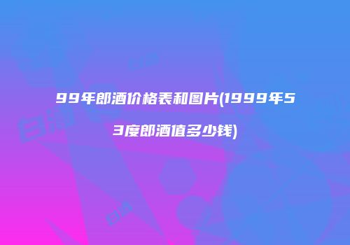 99年郎酒价格表和图片(1999年53度郎酒值多少钱)