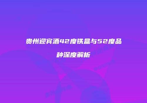 贵州迎宾酒42度铁盒与52度品种深度解析