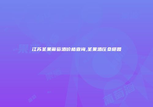 江苏圣果葡萄酒价格查询,圣果酒庄桑椹园