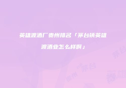 英雄渡酒厂贵州排名「茅台镇英雄渡酒业怎么样啊」